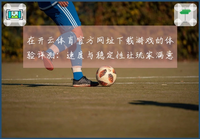 在开云体育官方网址下载游戏的体验评测：速度与稳定性让玩家满意