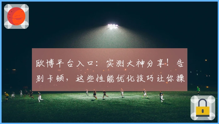 欧博平台入口：实测大神分享！告别卡顿，这些性能优化技巧让你操作丝滑翻倍