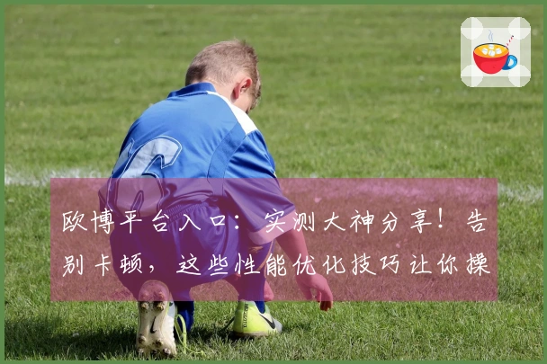 欧博平台入口：实测大神分享！告别卡顿，这些性能优化技巧让你操作丝滑翻倍